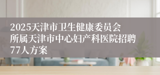 2025天津市卫生健康委员会所属天津市中心妇产科医院招聘77人方案