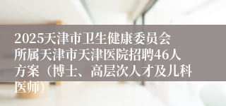 2025天津市卫生健康委员会所属天津市天津医院招聘46人方案（博士、高层次人才及儿科医师）