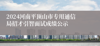 2024河南平顶山市专用通信局招才引智面试成绩公示