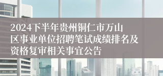 2024下半年贵州铜仁市万山区事业单位招聘笔试成绩排名及资格复审相关事宜公告