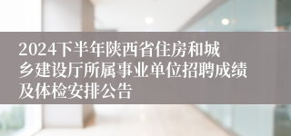 2024下半年陕西省住房和城乡建设厅所属事业单位招聘成绩及体检安排公告