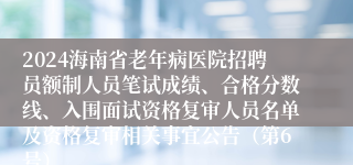 2024海南省老年病医院招聘员额制人员笔试成绩、合格分数线、入围面试资格复审人员名单及资格复审相关事宜公告（第6号）