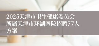 2025天津市卫生健康委员会所属天津市环湖医院招聘77人方案