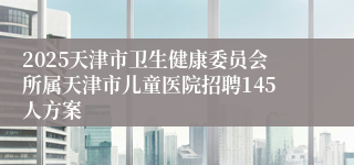 2025天津市卫生健康委员会所属天津市儿童医院招聘145人方案