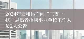 2024年云和县面向“三支一扶”志愿者招聘事业单位工作人员2人公告