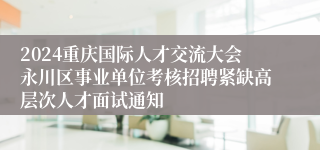 2024重庆国际人才交流大会永川区事业单位考核招聘紧缺高层次人才面试通知