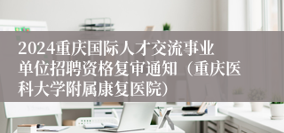 2024重庆国际人才交流事业单位招聘资格复审通知（重庆医科大学附属康复医院）