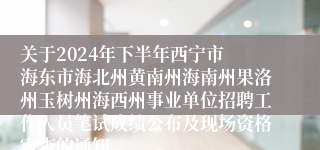 关于2024年下半年西宁市 海东市海北州黄南州海南州果洛州玉树州海西州事业单位招聘工作人员笔试成绩公布及现场资格审查的通知