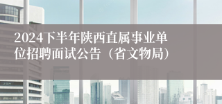 2024下半年陕西直属事业单位招聘面试公告（省文物局）