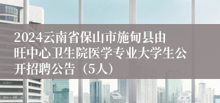 2024云南省保山市施甸县由旺中心卫生院医学专业大学生公开招聘公告（5人）