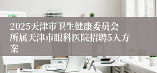 2025天津市卫生健康委员会所属天津市眼科医院招聘5人方案