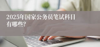 2025年国家公务员笔试科目有哪些？