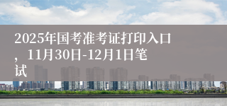 2025年国考准考证打印入口，11月30日-12月1日笔试