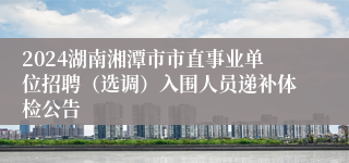 2024湖南湘潭市市直事业单位招聘（选调）入围人员递补体检公告