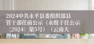 2024中共永平县委组织部县管干部任前公示（永组干任公示〔2024〕第5号）（云南大理州）                        