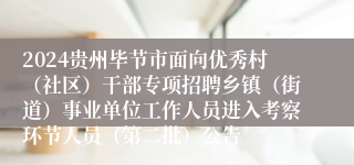 2024贵州毕节市面向优秀村（社区）干部专项招聘乡镇（街道）事业单位工作人员进入考察环节人员（第二批）公告