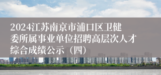 2024江苏南京市浦口区卫健委所属事业单位招聘高层次人才综合成绩公示（四）