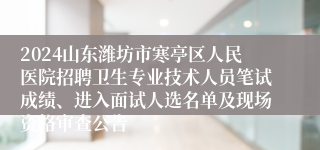 2024山东潍坊市寒亭区人民医院招聘卫生专业技术人员笔试成绩、进入面试人选名单及现场资格审查公告