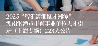 2025“智汇潇湘聚才湘潭”湖南湘潭市市直事业单位人才引进（上海专场）223人公告