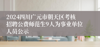 2024四川广元市朝天区考核招聘公费师范生9人为事业单位人员公示