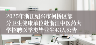 2025年浙江绍兴市柯桥区部分卫生健康单位赴浙江中医药大学招聘医学类毕业生43人公告