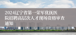 2024辽宁省第一荣军优抚医院招聘高层次人才现场资格审查通知