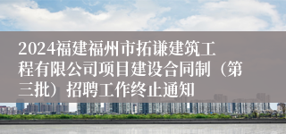 2024福建福州市拓谦建筑工程有限公司项目建设合同制（第三批）招聘工作终止通知