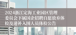 2024浙江定海工业园区管理委员会下属国企招聘自愿放弃体检及递补入围人员体检公告