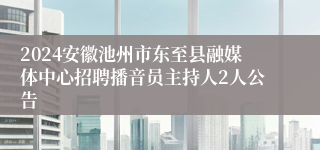 2024安徽池州市东至县融媒体中心招聘播音员主持人2人公告