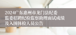 2024广东惠州市龙门县纪委监委招聘纪检监察助理面试成绩及入围体检人员公告