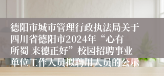 德阳市城市管理行政执法局关于四川省德阳市2024年“心有所蜀 来德正好”校园招聘事业单位工作人员拟聘用人员的公示