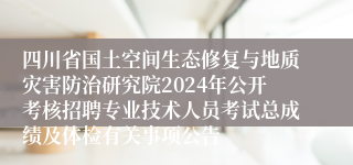 四川省国土空间生态修复与地质灾害防治研究院2024年公开考核招聘专业技术人员考试总成绩及体检有关事项公告