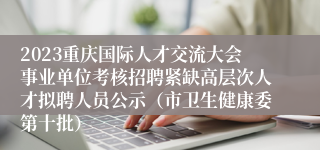 2023重庆国际人才交流大会事业单位考核招聘紧缺高层次人才拟聘人员公示（市卫生健康委第十批）