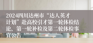 2024四川达州市“达人英才计划”赴高校引才第一轮体检结论、第一轮补检及第二轮体检事宜公告