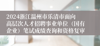 2024浙江温州市乐清市面向高层次人才招聘事业单位（国有企业）笔试成绩查询和资格复审公告