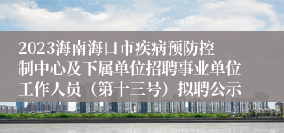 2023海南海口市疾病预防控制中心及下属单位招聘事业单位工作人员（第十三号）拟聘公示