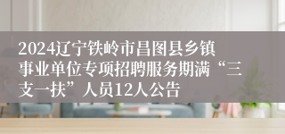 2024辽宁铁岭市昌图县乡镇事业单位专项招聘服务期满“三支一扶”人员12人公告