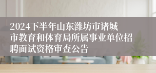 2024下半年山东潍坊市诸城市教育和体育局所属事业单位招聘面试资格审查公告