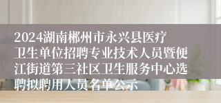 2024湖南郴州市永兴县医疗卫生单位招聘专业技术人员暨便江街道第三社区卫生服务中心选聘拟聘用人员名单公示