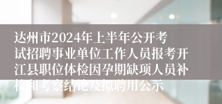 达州市2024年上半年公开考试招聘事业单位工作人员报考开江县职位体检因孕期缺项人员补检和考察结论及拟聘用公示