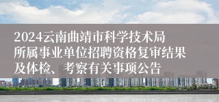 2024云南曲靖市科学技术局所属事业单位招聘资格复审结果及体检、考察有关事项公告