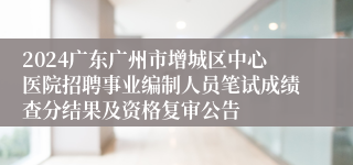 2024广东广州市增城区中心医院招聘事业编制人员笔试成绩查分结果及资格复审公告