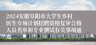 2024安徽阜阳市大学生乡村医生专项计划招聘资格复审合格人员名单和专业测试有关事项通知