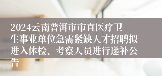 2024云南普洱市市直医疗卫生事业单位急需紧缺人才招聘拟进入体检、考察人员进行递补公告