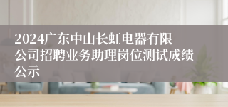 2024广东中山长虹电器有限公司招聘业务助理岗位测试成绩公示