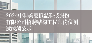 2024中科美菱低温科技股份有限公司招聘结构工程师岗位测试成绩公示