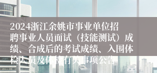 2024浙江余姚市事业单位招聘事业人员面试（技能测试）成绩、合成后的考试成绩、入围体检人员及体检有关事项公告