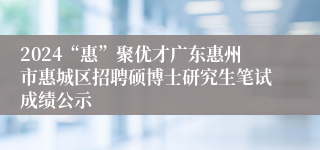 2024“惠”聚优才广东惠州市惠城区招聘硕博士研究生笔试成绩公示