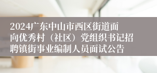 2024广东中山市西区街道面向优秀村（社区）党组织书记招聘镇街事业编制人员面试公告