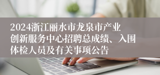 2024浙江丽水市龙泉市产业创新服务中心招聘总成绩、入围体检人员及有关事项公告